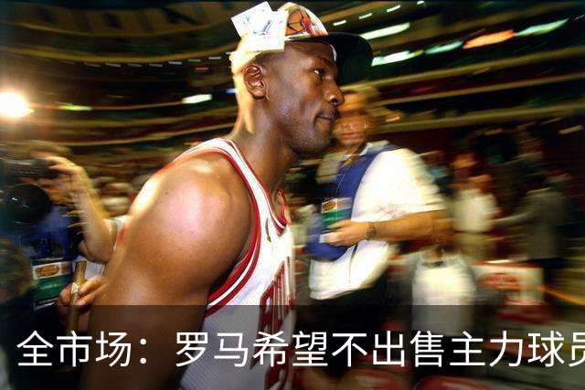 全市场：罗马希望不出售主力球员，通过出售外租球员完成资金回笼