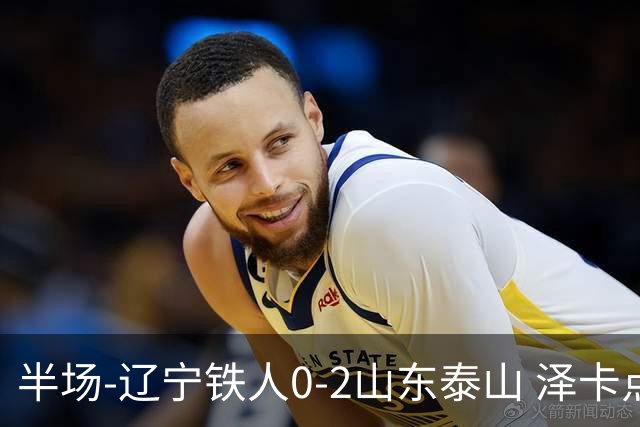 半场-辽宁铁人0-2山东泰山 泽卡点射+双响谢文能助攻马德鲁加造点