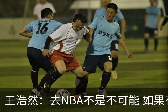 王浩然：去NBA不是不可能 如果有一天我有机会 我也会去争取